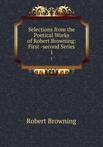 Selections from the Poetical Works of Robert Browning: First -second Series. 1