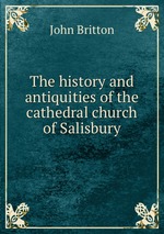 The history and antiquities of the cathedral church of Salisbury