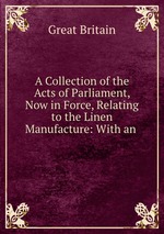 A Collection of the Acts of Parliament, Now in Force, Relating to the Linen Manufacture: With an