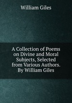 A Collection of Poems on Divine and Moral Subjects, Selected from Various Authors. By William Giles