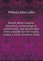 Round about London: historical, archaeological, architectual, and picturesque notes suitable for the tourist, within a circle of twelve miles