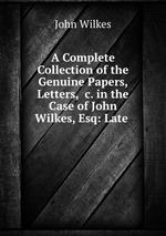 A Complete Collection of the Genuine Papers, Letters, &c. in the Case of John Wilkes, Esq: Late