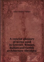 A concise glossary of terms used in Grecian, Roman, Italian and Gothic architecture Abridged