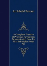 A Complete Treatise of Practical Navigation, Demonstrated from It`s First Principles: With All