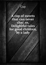 A cup of sweets that can never cloy; or, Delightful tales for good children, by a lady