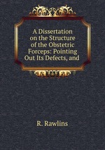 A Dissertation on the Structure of the Obstetric Forceps: Pointing Out Its Defects, and