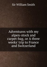 Adventures with my alpen-stock and carpet-bag, or A three weeks` trip to France and Switzerland