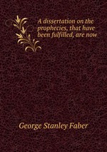 A dissertation on the prophecies, that have been fulfilled, are now
