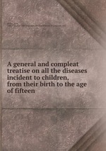 A general and compleat treatise on all the diseases incident to children, from their birth to the age of fifteen