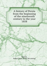 A history of Persia from the beginning of the nineteenth century to the year 1858
