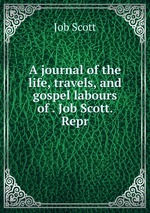 A journal of the life, travels, and gospel labours of . Job Scott. Repr