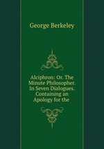 Alciphron: Or. The Minute Philosopher. In Seven Dialogues. Containing an Apology for the