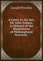 A Letter to the Rev. Mr. John Palmer, in Defence of the Illustrations of Philosophical Necessity
