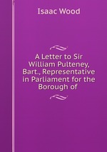A Letter to Sir William Pulteney, Bart., Representative in Parliament for the Borough of