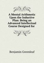 A Mental Arithmetic Upon the Inductive Plan: Being an Advanced Intellectual Course Designed for