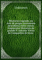 Rhetorica sagrada, ou Arte de pregar novamente descoberta entre outros fragmentos literarios do grande P. Antonio Vieira da Companhia de Jesus