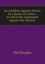 An Antidote Against Deism: In a Series of Letters . in which the Arguments Against the Eternal