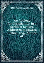 An Apology for Christianity: In a Series of Letters, Addressed to Edward Gibbon, Esq., Author of