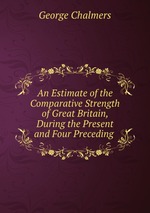 An Estimate of the Comparative Strength of Great Britain, During the Present and Four Preceding