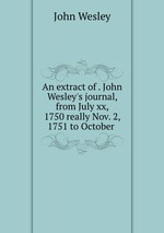 An extract of . John Wesley`s journal, from July xx, 1750 really Nov. 2, 1751 to October