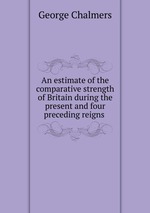 An estimate of the comparative strength of Britain during the present and four preceding reigns