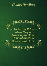 An Historical Relation of the Origin, Progress, and Final Dissolution of the Government of the