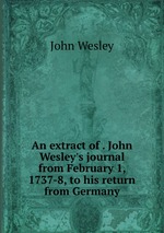 An extract of . John Wesley`s journal from February 1, 1737-8, to his return from Germany