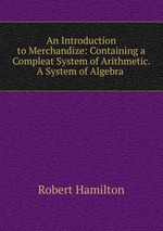 An Introduction to Merchandize: Containing a Compleat System of Arithmetic. A System of Algebra