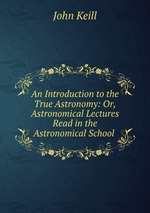 An Introduction to the True Astronomy: Or, Astronomical Lectures Read in the Astronomical School