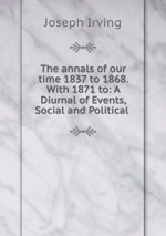The annals of our time 1837 to 1868. With 1871 to: A Diurnal of Events, Social and Political