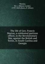The life of Gen. Francis Marion, a celebrated partizan officer, in the Revolutionary War, against the British and Tories, in South Caolina and Georgia
