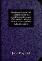 The Scottish minstrel : a selection of the most favourite songs of Caledonia; adapted for the voice, German flute, and violin
