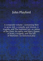 A composite volume : containing How to grow rich: a comedy, and Alonzo. A tragedy, and The highland fair; or, union of the clans. An opera, and Mary, Queen of Scots, a tragedy, and The fall of Mortimer. An historical play