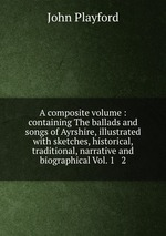 A composite volume : containing The ballads and songs of Ayrshire, illustrated with sketches, historical, traditional, narrative and biographical Vol. 1 & 2