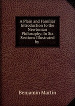 A Plain and Familiar Introduction to the Newtonian Philosophy: In Six Sections Illustrated by