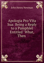 Apologia Pro Vita Sua: Being a Reply to a Pamphlet Entitled "What, Then