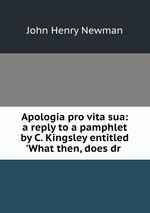 Apologia pro vita sua: a reply to a pamphlet by C. Kingsley entitled `What then, does dr