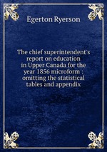 The chief superintendent`s report on education in Upper Canada for the year 1856 microform : omitting the statistical tables and appendix