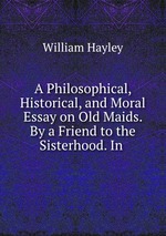 A Philosophical, Historical, and Moral Essay on Old Maids. By a Friend to the Sisterhood. In