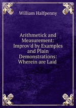 Arithmetick and Measurement: Improv`d by Examples and Plain Demonstrations: Wherein are Laid