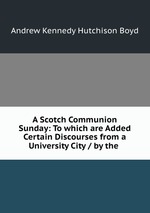 A Scotch Communion Sunday: To which are Added Certain Discourses from a University City / by the