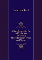 A Supplement to Dr. Swift`s Works: Containing Miscellanies in Prose and Verse,