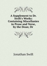 A Supplement to Dr. Swift`s Works: Containing Miscellanies in Prose and Verse, by the Dean; Dr