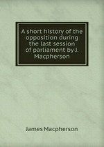 A short history of the opposition during the last session of parliament by J. Macpherson
