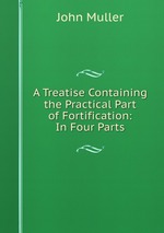 A Treatise Containing the Practical Part of Fortification: In Four Parts