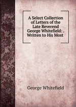 A Select Collection of Letters of the Late Reverend George Whitefield: . Written to His Most