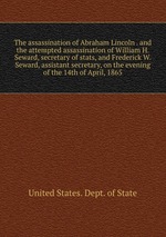 The assassination of Abraham Lincoln . and the attempted assassination of William H. Seward, secretary of stats, and Frederick W. Seward, assistant secretary, on the evening of the 14th of April, 1865