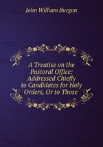 A Treatise on the Pastoral Office: Addressed Chiefly to Candidates for Holy Orders, Or to Those
