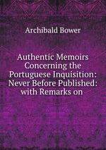Authentic Memoirs Concerning the Portuguese Inquisition: Never Before Published: with Remarks on