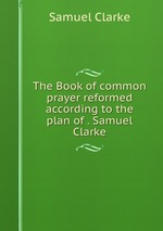 The Book of common prayer reformed according to the plan of . Samuel Clarke